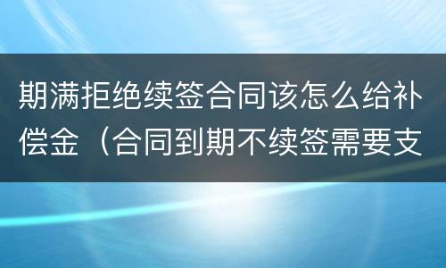 期满拒绝续签合同该怎么给补偿金（合同到期不续签需要支付补偿金吗）