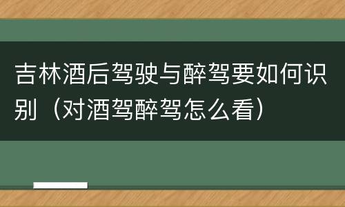 吉林酒后驾驶与醉驾要如何识别（对酒驾醉驾怎么看）