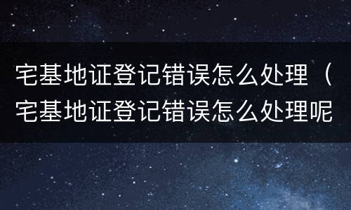 宅基地证登记错误怎么处理（宅基地证登记错误怎么处理呢）