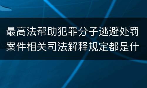 最高法帮助犯罪分子逃避处罚案件相关司法解释规定都是什么