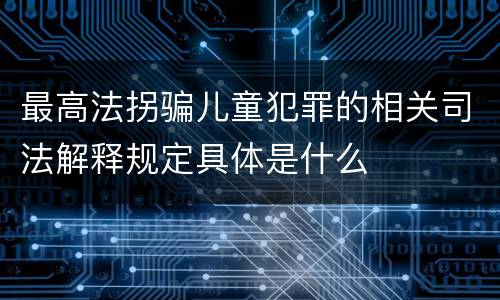 最高法拐骗儿童犯罪的相关司法解释规定具体是什么