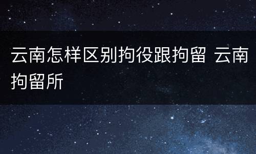 云南怎样区别拘役跟拘留 云南拘留所