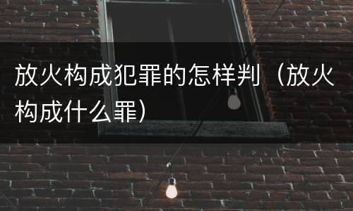放火构成犯罪的怎样判（放火构成什么罪）