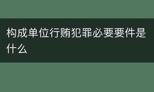 构成单位行贿犯罪必要要件是什么