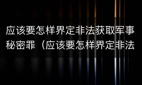 应该要怎样界定非法获取军事秘密罪（应该要怎样界定非法获取军事秘密罪）