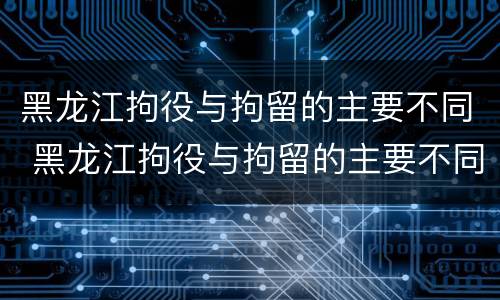 黑龙江拘役与拘留的主要不同 黑龙江拘役与拘留的主要不同点