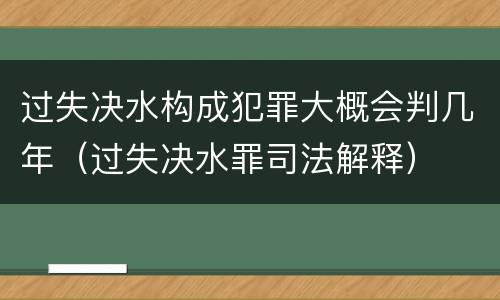 过失决水构成犯罪大概会判几年（过失决水罪司法解释）