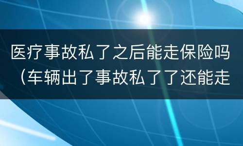 医疗事故私了之后能走保险吗（车辆出了事故私了了还能走保险吗）