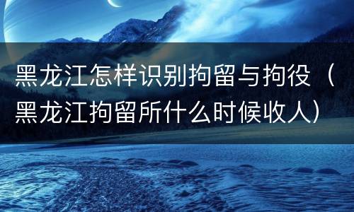 黑龙江怎样识别拘留与拘役（黑龙江拘留所什么时候收人）