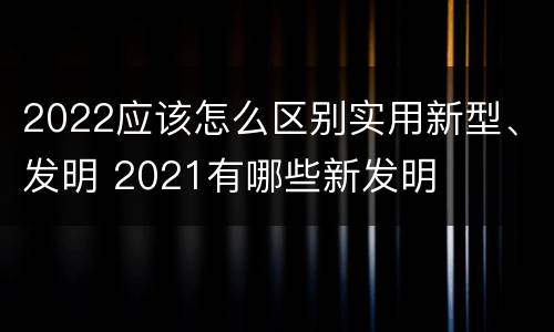 2022应该怎么区别实用新型、发明 2021有哪些新发明