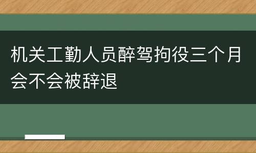 机关工勤人员醉驾拘役三个月会不会被辞退