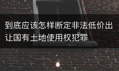 到底应该怎样断定非法低价出让国有土地使用权犯罪