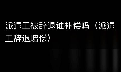 派遣工被辞退谁补偿吗（派遣工辞退赔偿）