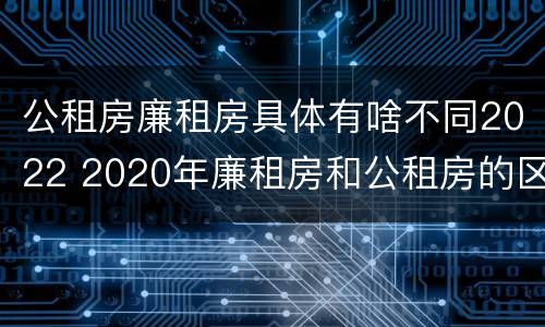 公租房廉租房具体有啥不同2022 2020年廉租房和公租房的区别
