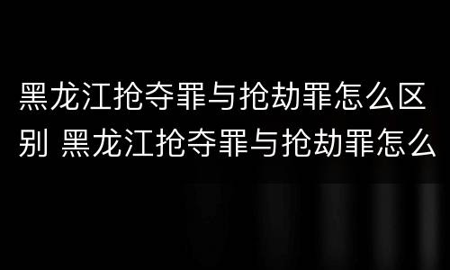 黑龙江抢夺罪与抢劫罪怎么区别 黑龙江抢夺罪与抢劫罪怎么区别的