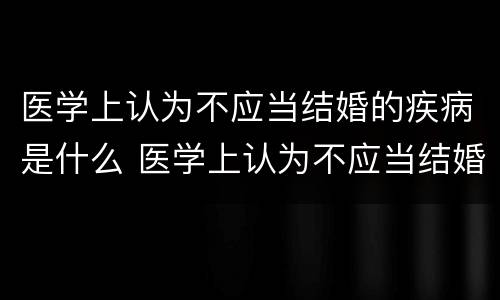 医学上认为不应当结婚的疾病是什么 医学上认为不应当结婚的疾病是什么呢