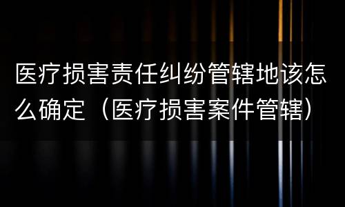 医疗损害责任纠纷管辖地该怎么确定（医疗损害案件管辖）