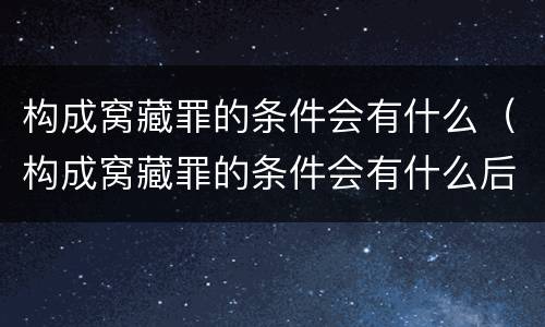 构成窝藏罪的条件会有什么（构成窝藏罪的条件会有什么后果）