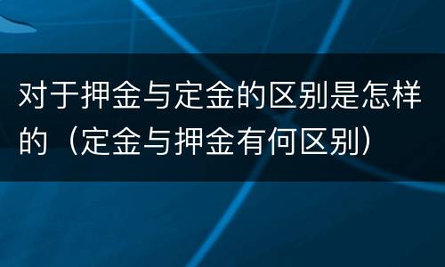 对于押金与定金的区别是怎样的（定金与押金有何区别）