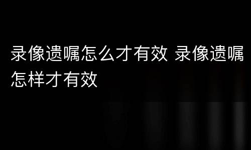 录像遗嘱怎么才有效 录像遗嘱怎样才有效