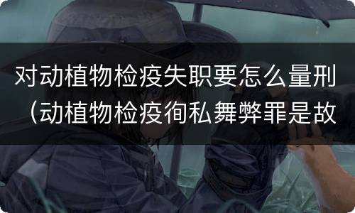 对动植物检疫失职要怎么量刑（动植物检疫徇私舞弊罪是故意犯罪对还是错）