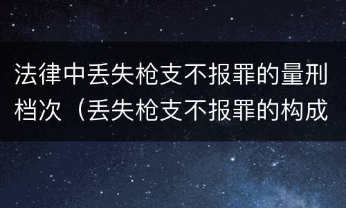 法律中丢失枪支不报罪的量刑档次（丢失枪支不报罪的构成要件）