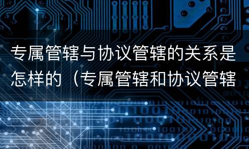 专属管辖与协议管辖的关系是怎样的（专属管辖和协议管辖哪个优先）