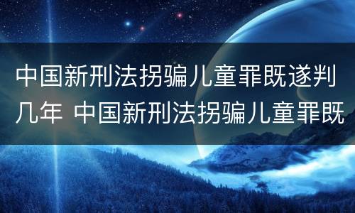中国新刑法拐骗儿童罪既遂判几年 中国新刑法拐骗儿童罪既遂判几年呢