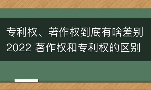 专利权、著作权到底有啥差别2022 著作权和专利权的区别