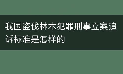 我国盗伐林木犯罪刑事立案追诉标准是怎样的