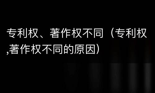 专利权、著作权不同（专利权,著作权不同的原因）