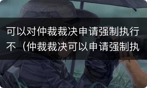 可以对仲裁裁决申请强制执行不（仲裁裁决可以申请强制执行吗）