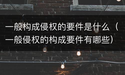 一般构成侵权的要件是什么（一般侵权的构成要件有哪些）