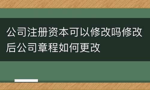 公司注册资本可以修改吗修改后公司章程如何更改