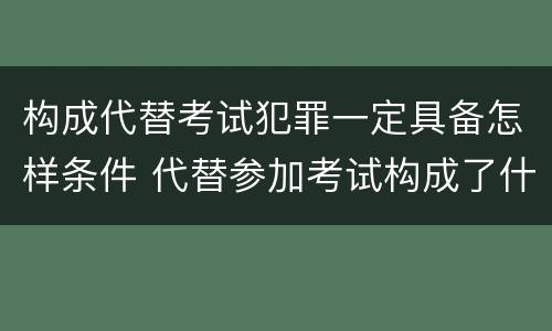构成代替考试犯罪一定具备怎样条件 代替参加考试构成了什么犯罪