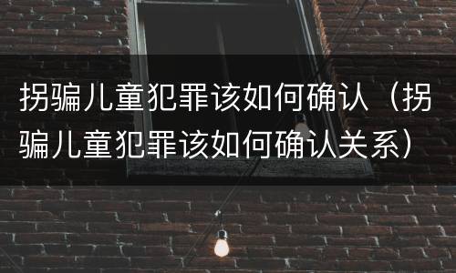 拐骗儿童犯罪该如何确认（拐骗儿童犯罪该如何确认关系）