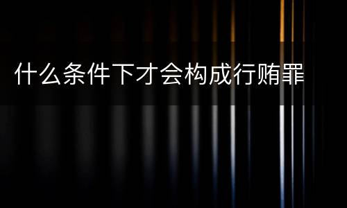 什么条件下才会构成行贿罪