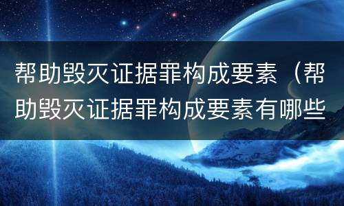 帮助毁灭证据罪构成要素（帮助毁灭证据罪构成要素有哪些）