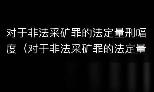 对于非法采矿罪的法定量刑幅度（对于非法采矿罪的法定量刑幅度是多少）