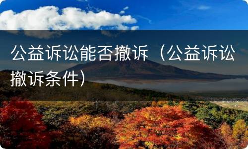 公益诉讼能否撤诉（公益诉讼撤诉条件）