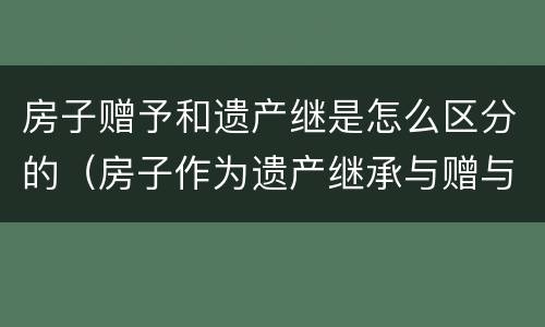 房子赠予和遗产继是怎么区分的（房子作为遗产继承与赠与的区别）