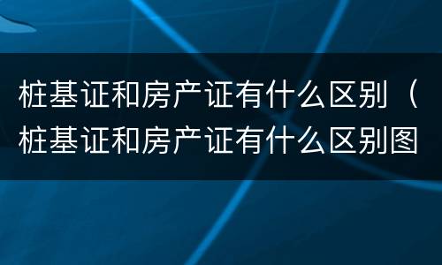 桩基证和房产证有什么区别（桩基证和房产证有什么区别图片）