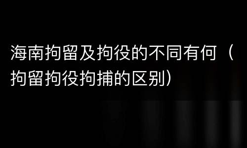 海南拘留及拘役的不同有何（拘留拘役拘捕的区别）