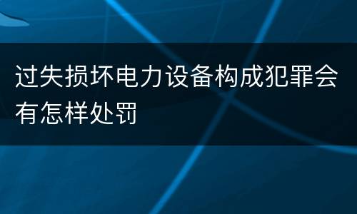 过失损坏电力设备构成犯罪会有怎样处罚