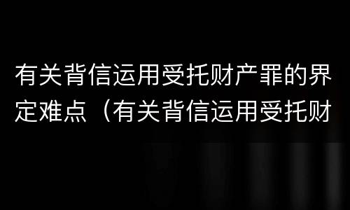 有关背信运用受托财产罪的界定难点（有关背信运用受托财产罪的界定难点是什么）