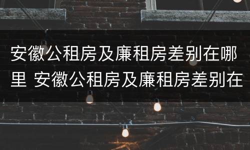 安徽公租房及廉租房差别在哪里 安徽公租房及廉租房差别在哪里啊