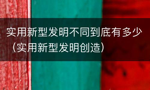 实用新型发明不同到底有多少（实用新型发明创造）