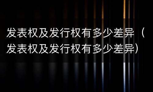 发表权及发行权有多少差异（发表权及发行权有多少差异）