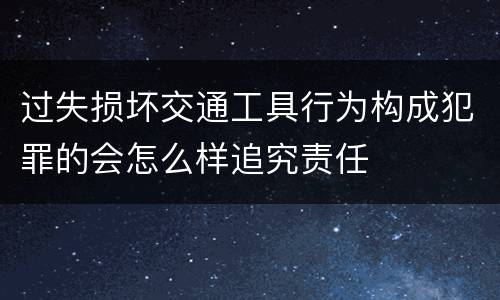 过失损坏交通工具行为构成犯罪的会怎么样追究责任