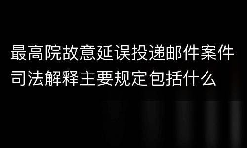最高院故意延误投递邮件案件司法解释主要规定包括什么
